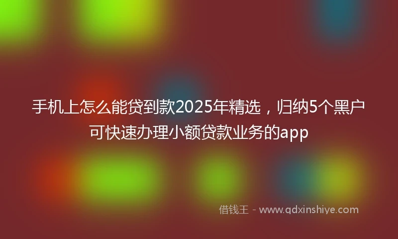 手机上怎么能贷到款2025年精选，归纳5个黑户可快速办理小额贷款业务的app