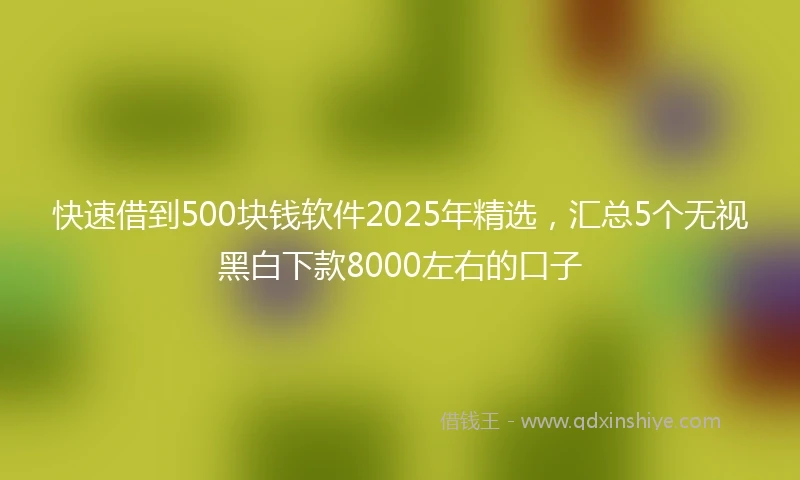 快速借到500块钱软件2025年精选，汇总5个无视黑白下款8000左右的口子