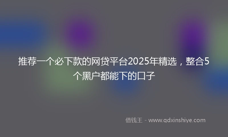 推荐一个必下款的网贷平台2025年精选，整合5个黑户都能下的口子