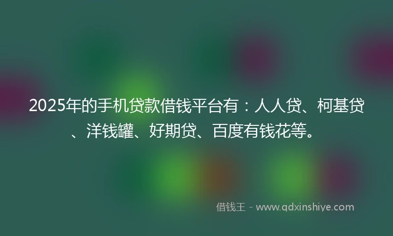 2025年的手机贷款借钱平台有：人人贷、柯基贷、洋钱罐、好期贷、百度有钱花等。
