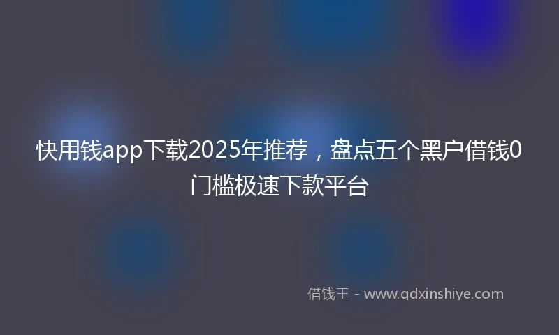 快用钱app下载2025年推荐，盘点五个黑户借钱0门槛极速下款平台