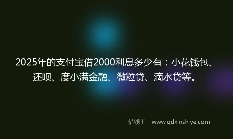 2025年的支付宝借2000利息多少有：小花钱包、还呗、度小满金融、微粒贷、滴水贷等。