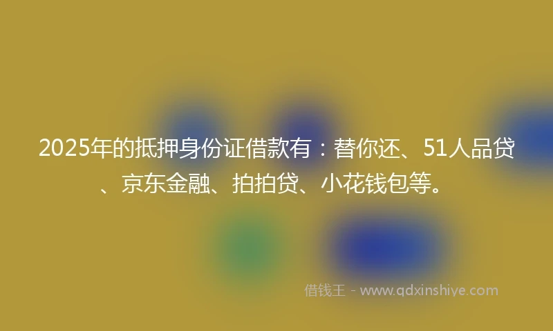 2025年的抵押身份证借款有：替你还、51人品贷、京东金融、拍拍贷、小花钱包等。
