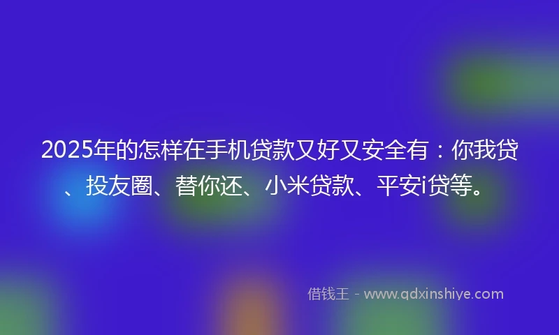 2025年的怎样在手机贷款又好又安全有：你我贷、投友圈、替你还、小米贷款、平安i贷等。