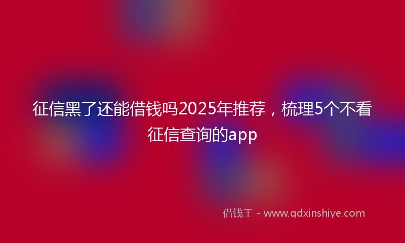 征信黑了还能借钱吗2025年推荐，梳理5个不看征信查询的app