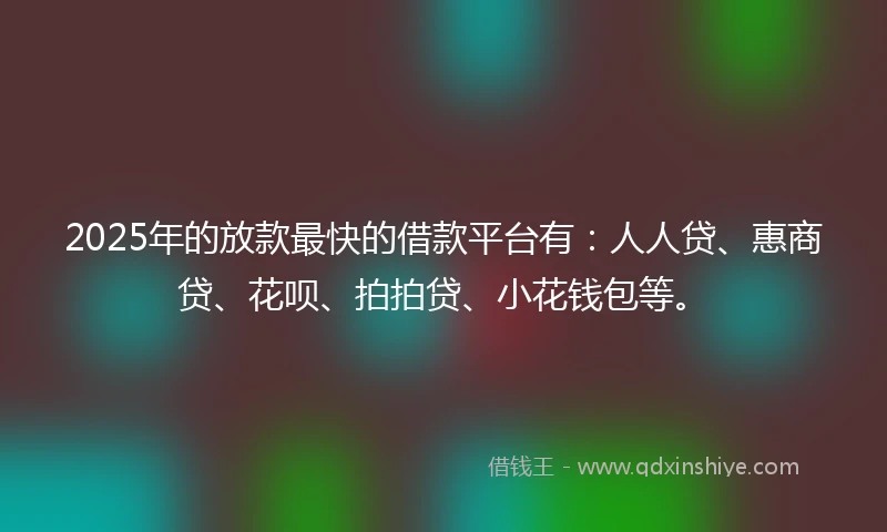 2025年的放款最快的借款平台有：人人贷、惠商贷、花呗、拍拍贷、小花钱包等。