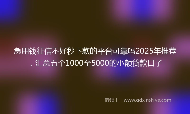 急用钱征信不好秒下款的平台可靠吗2025年推荐，汇总五个1000至5000的小额贷款口子