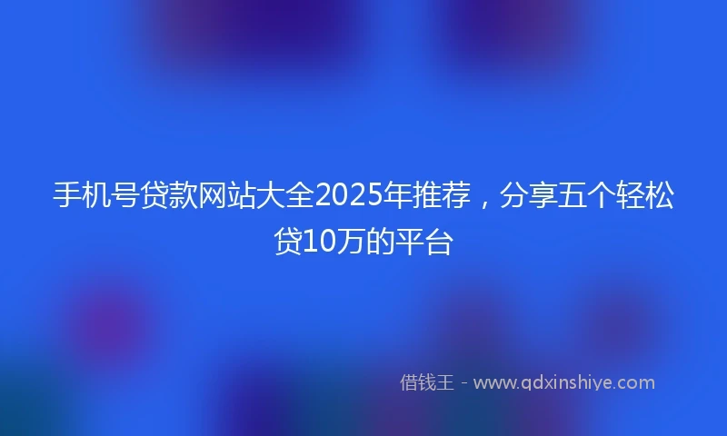 手机号贷款网站大全2025年推荐，分享五个轻松贷10万的平台