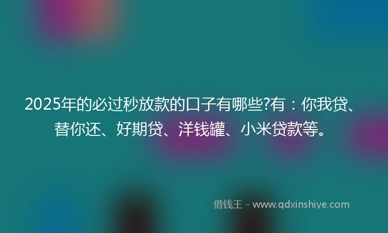 2025年的必过秒放款的口子有哪些?有：你我贷、替你还、好期贷、洋钱罐、小米贷款等。