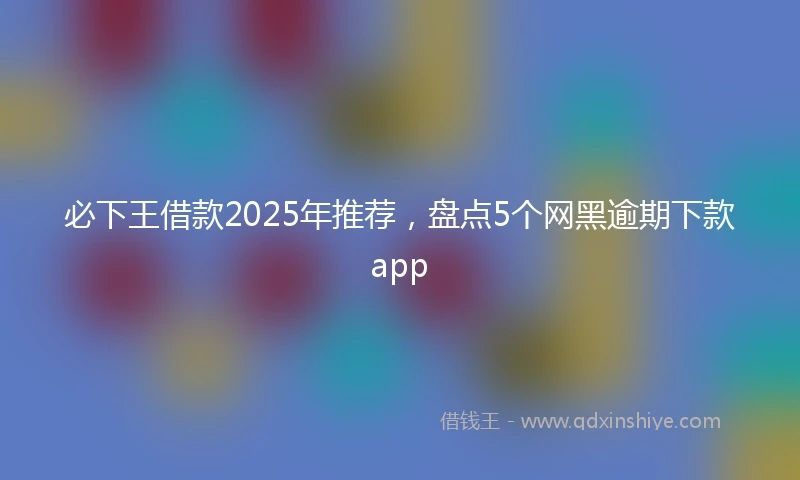 必下王借款2025年推荐，盘点5个网黑逾期下款app