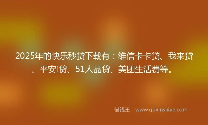 2025年的快乐秒贷下载有：维信卡卡贷、我来贷、平安i贷、51人品贷、美团生活费等。