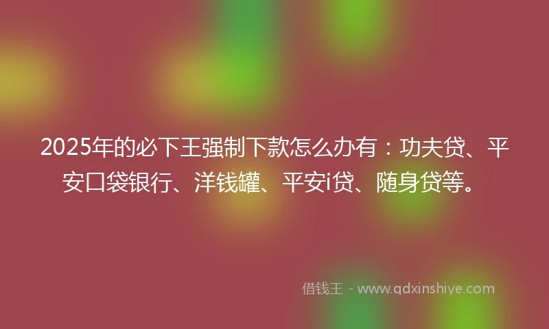 2025年的必下王强制下款怎么办有：功夫贷、平安口袋银行、洋钱罐、平安i贷、随身贷等。