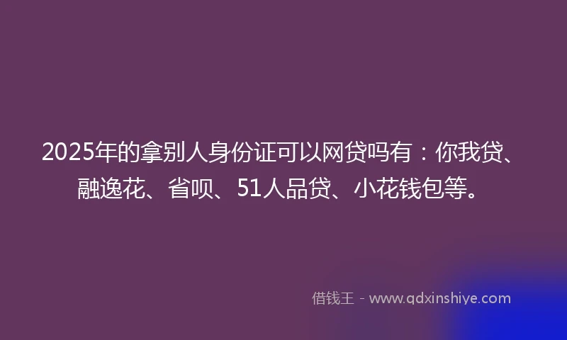 2025年的拿别人身份证可以网贷吗有：你我贷、融逸花、省呗、51人品贷、小花钱包等。