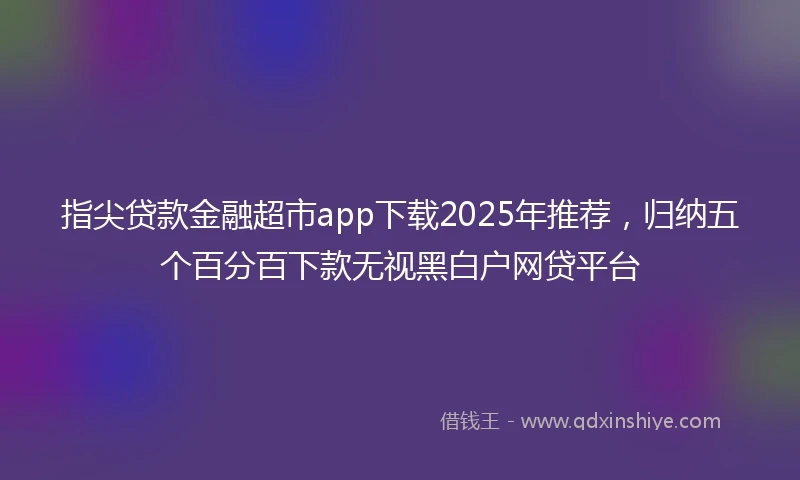 指尖贷款金融超市app下载2025年推荐，归纳五个百分百下款无视黑白户网贷平台