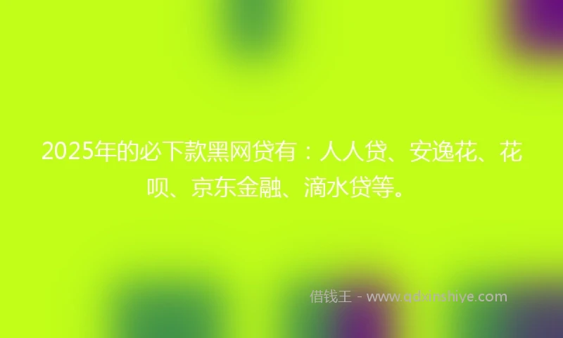 2025年的必下款黑网贷有：人人贷、安逸花、花呗、京东金融、滴水贷等。