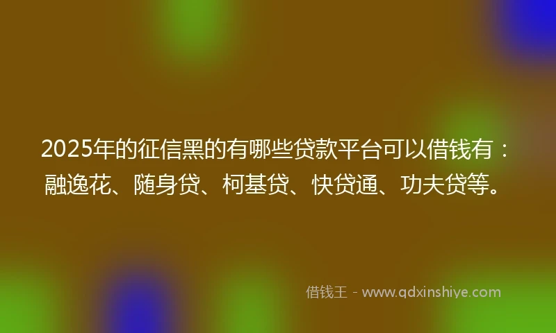 2025年的征信黑的有哪些贷款平台可以借钱有：融逸花、随身贷、柯基贷、快贷通、功夫贷等。
