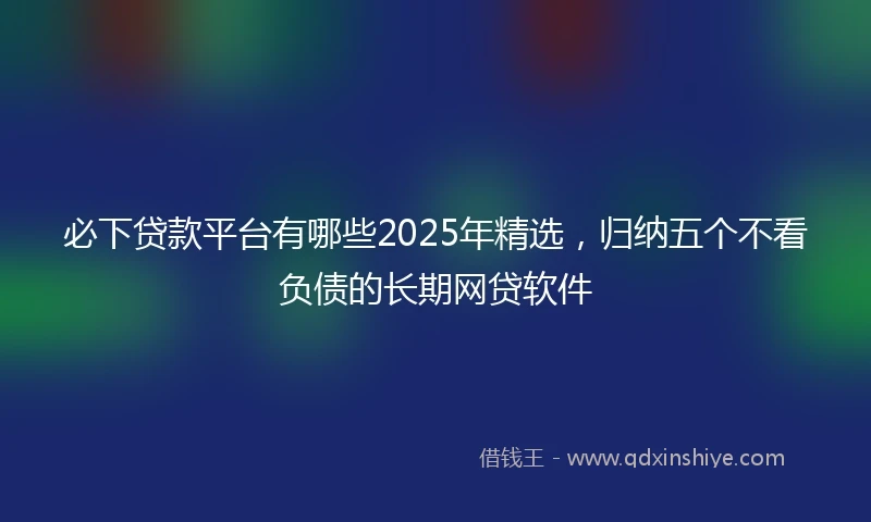 必下贷款平台有哪些2025年精选，归纳五个不看负债的长期网贷软件