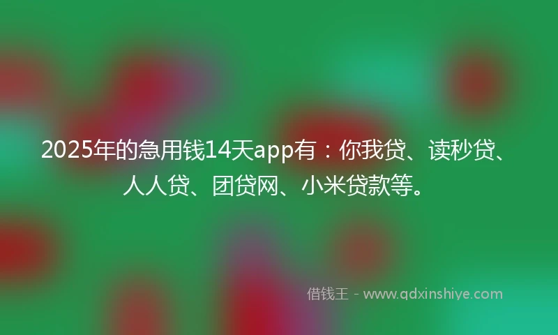 2025年的急用钱14天app有：你我贷、读秒贷、人人贷、团贷网、小米贷款等。