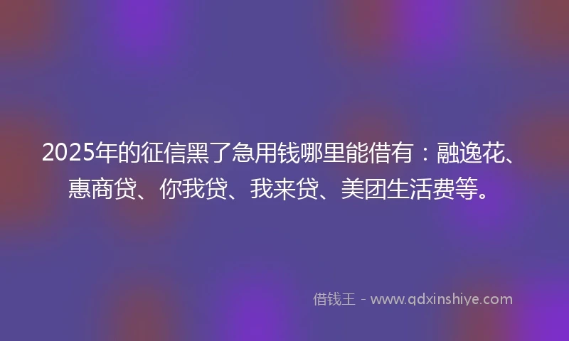 2025年的征信黑了急用钱哪里能借有：融逸花、惠商贷、你我贷、我来贷、美团生活费等。