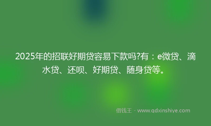 2025年的招联好期贷容易下款吗?有：e微贷、滴水贷、还呗、好期贷、随身贷等。