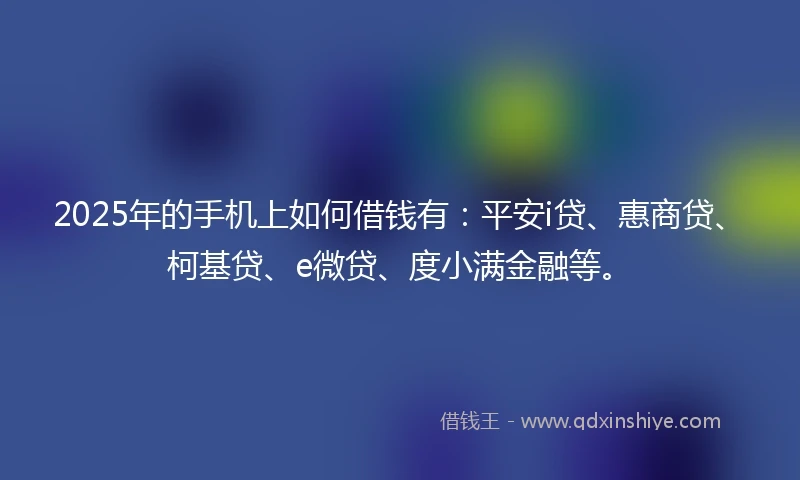 2025年的手机上如何借钱有：平安i贷、惠商贷、柯基贷、e微贷、度小满金融等。