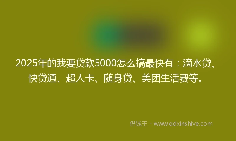 2025年的我要贷款5000怎么搞最快有：滴水贷、快贷通、超人卡、随身贷、美团生活费等。