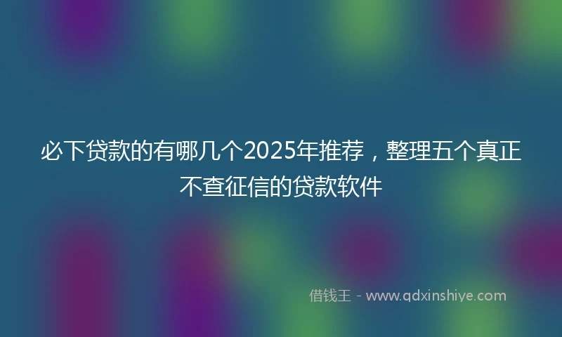 必下贷款的有哪几个2025年推荐，整理五个真正不查征信的贷款软件