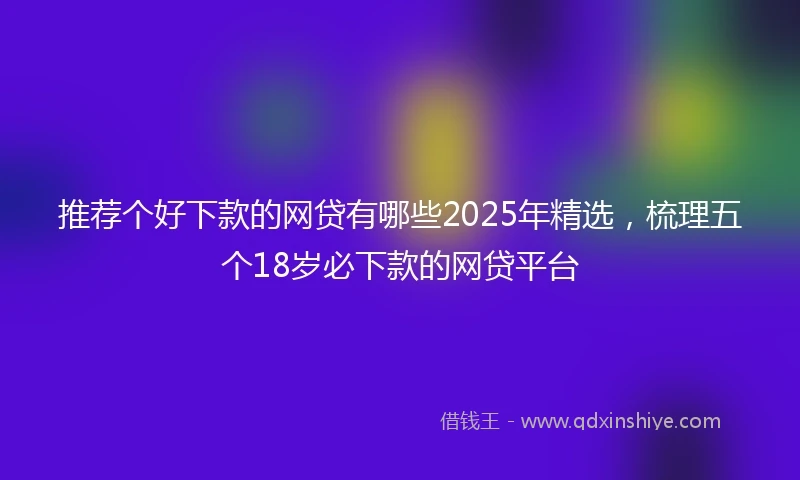 推荐个好下款的网贷有哪些2025年精选，梳理五个18岁必下款的网贷平台
