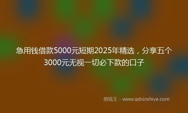 急用钱借款5000元短期2025年精选，分享五个3000元无视一切必下款的口子