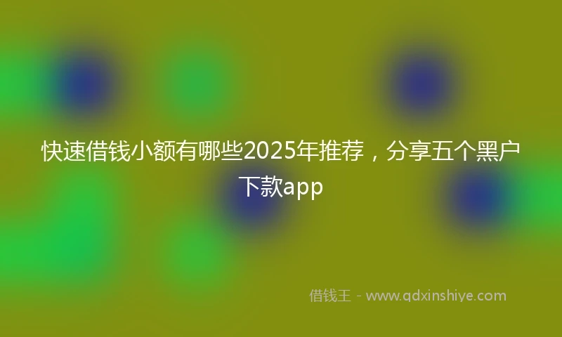 快速借钱小额有哪些2025年推荐，分享五个黑户下款app