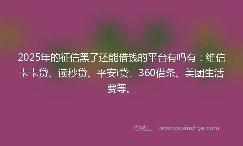 2025年的征信黑了还能借钱的平台有吗有：维信卡卡贷、读秒贷、平安i贷、360借条、美团生活费等。