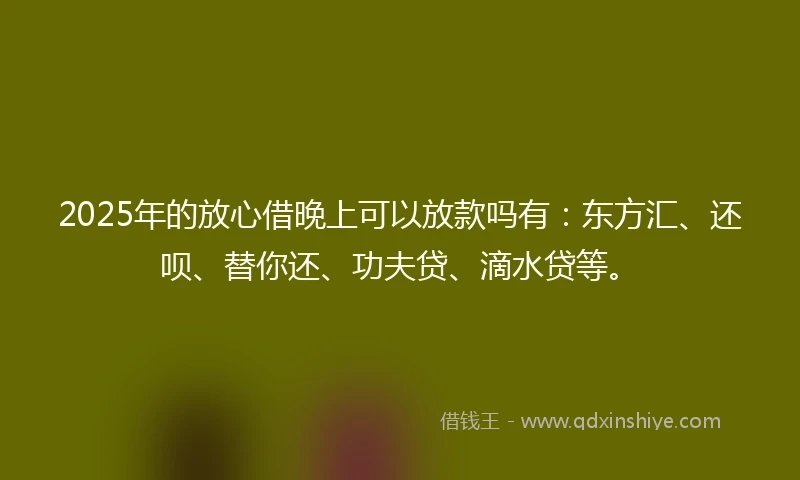 2025年的放心借晚上可以放款吗有：东方汇、还呗、替你还、功夫贷、滴水贷等。