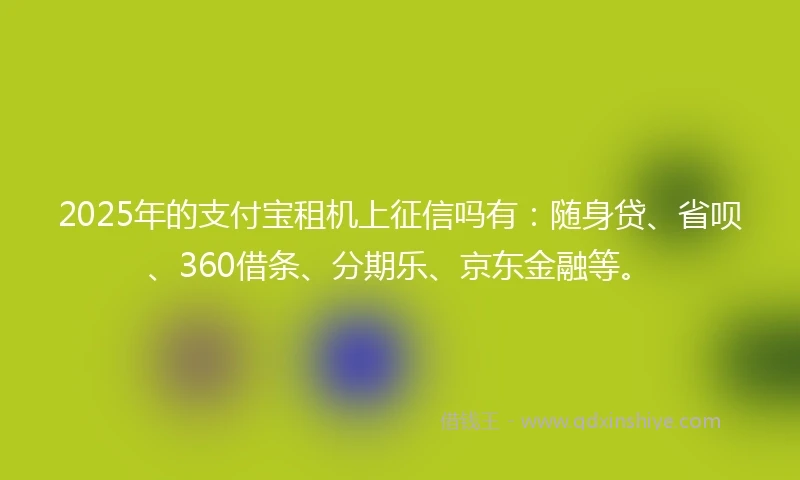 2025年的支付宝租机上征信吗有：随身贷、省呗、360借条、分期乐、京东金融等。
