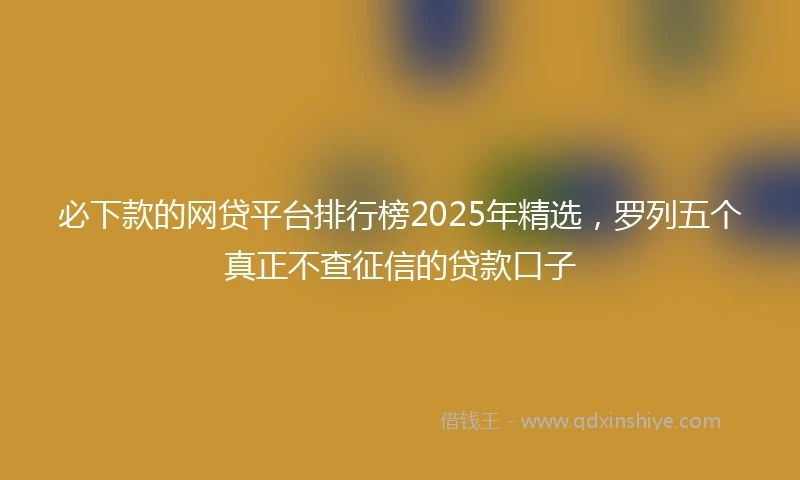 必下款的网贷平台排行榜2025年精选，罗列五个真正不查征信的贷款口子