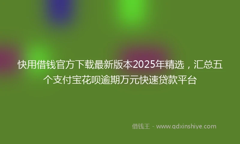 快用借钱官方下载最新版本2025年精选，汇总五个支付宝花呗逾期万元快速贷款平台