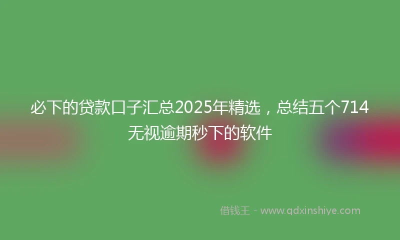 必下的贷款口子汇总2025年精选，总结五个714无视逾期秒下的软件