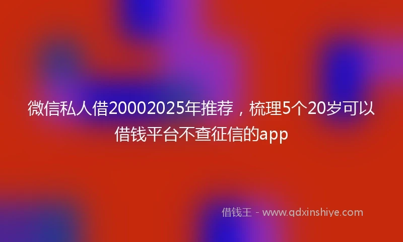 微信私人借20002025年推荐，梳理5个20岁可以借钱平台不查征信的app