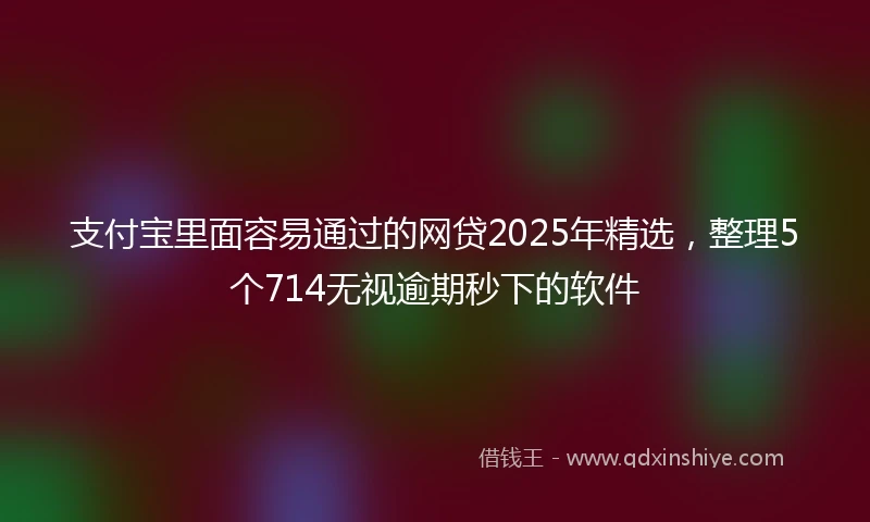 支付宝里面容易通过的网贷2025年精选，整理5个714无视逾期秒下的软件