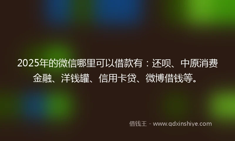 2025年的微信哪里可以借款有：还呗、中原消费金融、洋钱罐、信用卡贷、微博借钱等。