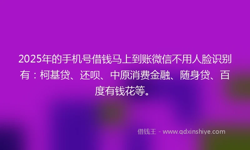 2025年的手机号借钱马上到账微信不用人脸识别有：柯基贷、还呗、中原消费金融、随身贷、百度有钱花等。