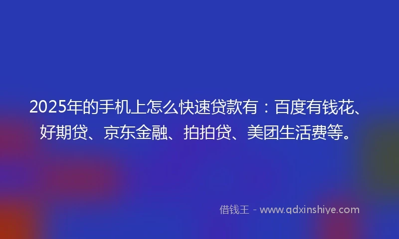 2025年的手机上怎么快速贷款有：百度有钱花、好期贷、京东金融、拍拍贷、美团生活费等。