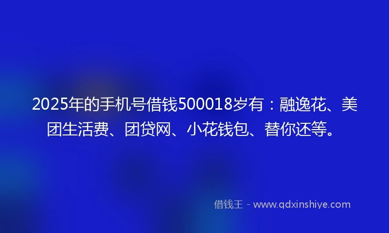 2025年的手机号借钱500018岁有：融逸花、美团生活费、团贷网、小花钱包、替你还等。