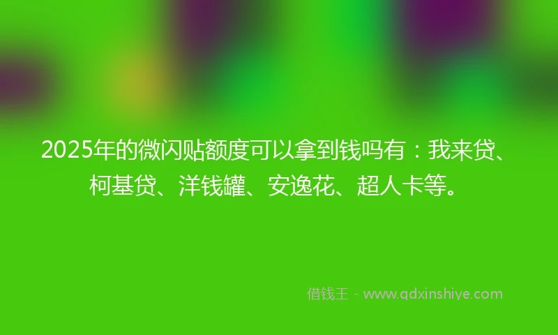 2025年的微闪贴额度可以拿到钱吗有：我来贷、柯基贷、洋钱罐、安逸花、超人卡等。