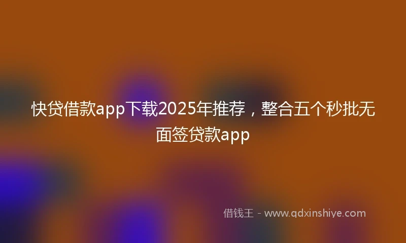快贷借款app下载2025年推荐，整合五个秒批无面签贷款app