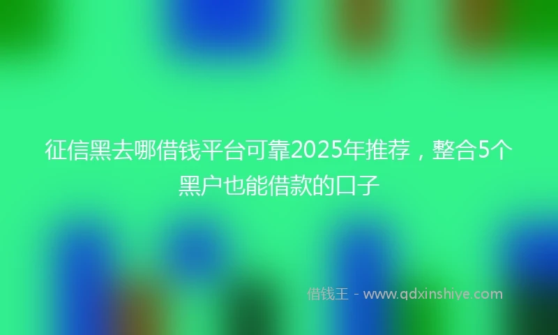 征信黑去哪借钱平台可靠2025年推荐，整合5个黑户也能借款的口子
