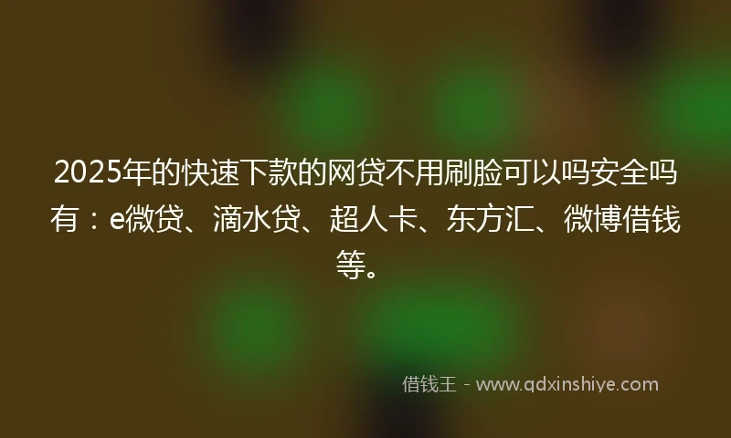 2025年的快速下款的网贷不用刷脸可以吗安全吗有：e微贷、滴水贷、超人卡、东方汇、微博借钱等。