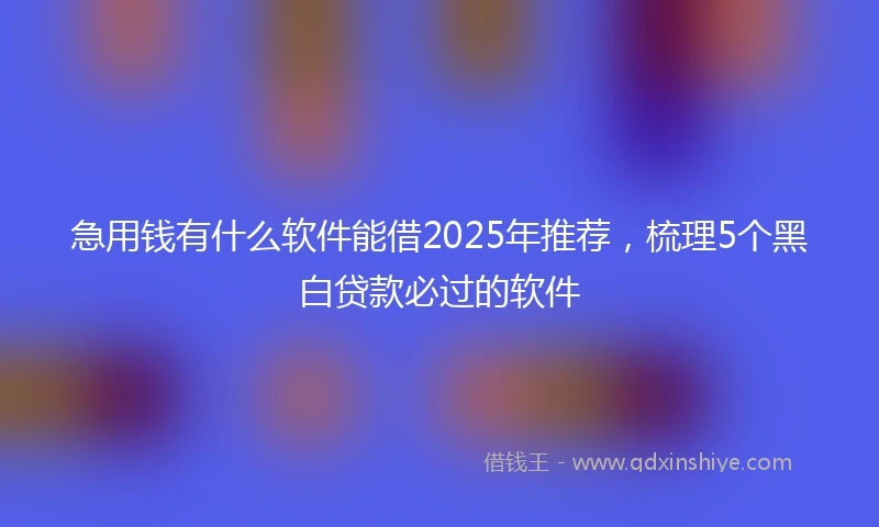 急用钱有什么软件能借2025年推荐，梳理5个黑白贷款必过的软件