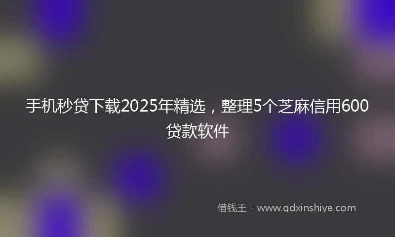 手机秒贷下载2025年精选，整理5个芝麻信用600贷款软件