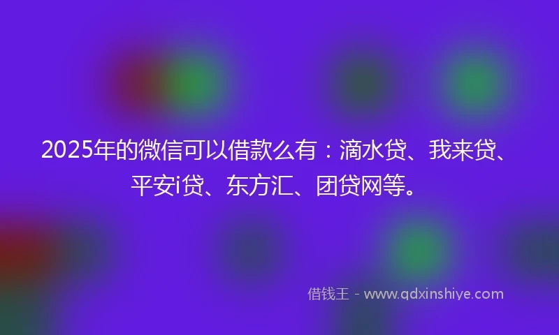 2025年的微信可以借款么有：滴水贷、我来贷、平安i贷、东方汇、团贷网等。