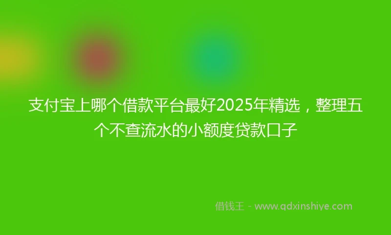 支付宝上哪个借款平台最好2025年精选，整理五个不查流水的小额度贷款口子